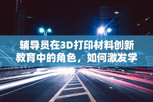 辅导员在3D打印材料创新教育中的角色，如何激发学生的创新思维？