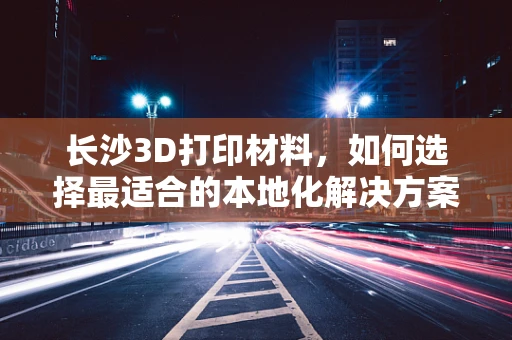 长沙3D打印材料，如何选择最适合的本地化解决方案？