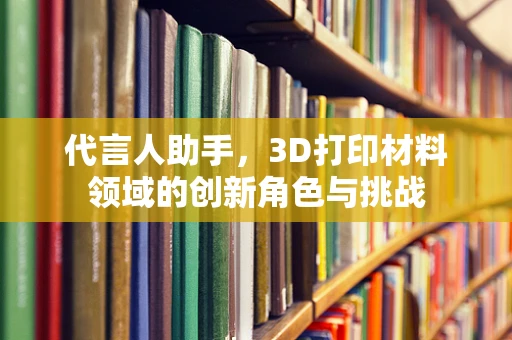代言人助手，3D打印材料领域的创新角色与挑战