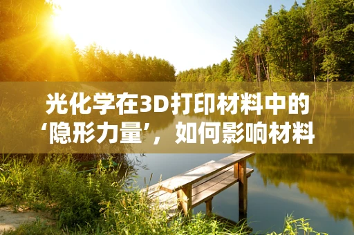 光化学在3D打印材料中的‘隐形力量’，如何影响材料性能与未来应用？