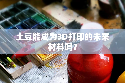 土豆能成为3D打印的未来材料吗？