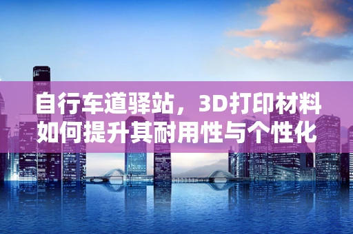 自行车道驿站，3D打印材料如何提升其耐用性与个性化？