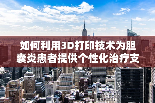 如何利用3D打印技术为胆囊炎患者提供个性化治疗支持？