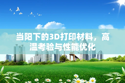当阳下的3D打印材料，高温考验与性能优化