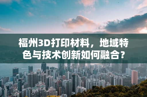 福州3D打印材料，地域特色与技术创新如何融合？