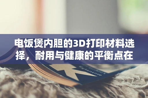 电饭煲内胆的3D打印材料选择，耐用与健康的平衡点在哪里？