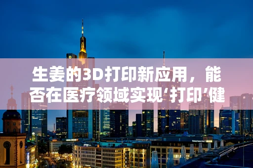 生姜的3D打印新应用，能否在医疗领域实现‘打印’健康？