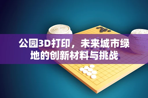 公园3D打印，未来城市绿地的创新材料与挑战