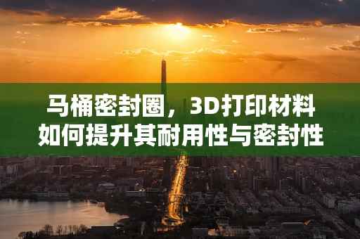 马桶密封圈，3D打印材料如何提升其耐用性与密封性？
