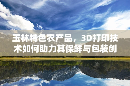 玉林特色农产品，3D打印技术如何助力其保鲜与包装创新？