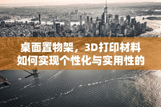 桌面置物架，3D打印材料如何实现个性化与实用性的完美结合？