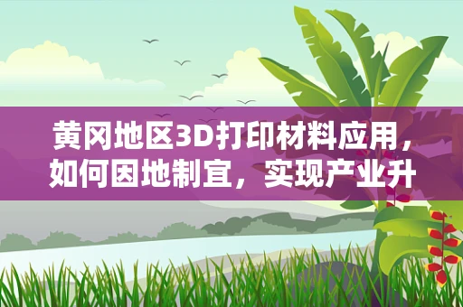 黄冈地区3D打印材料应用，如何因地制宜，实现产业升级？