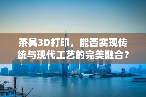 茶具3D打印，能否实现传统与现代工艺的完美融合？