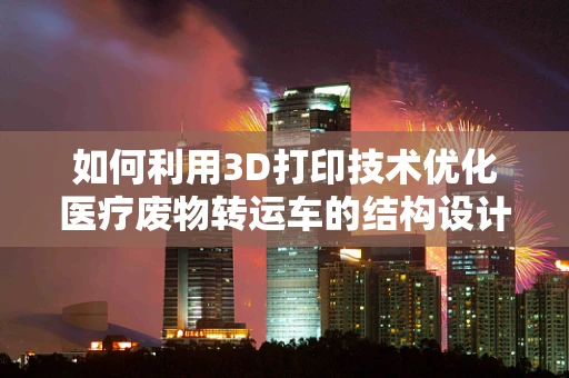 如何利用3D打印技术优化医疗废物转运车的结构设计与材料选择？