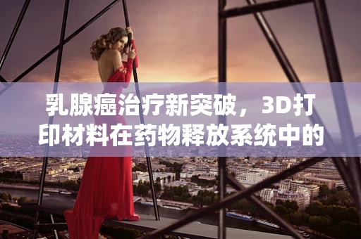 乳腺癌治疗新突破，3D打印材料在药物释放系统中的潜力何在？
