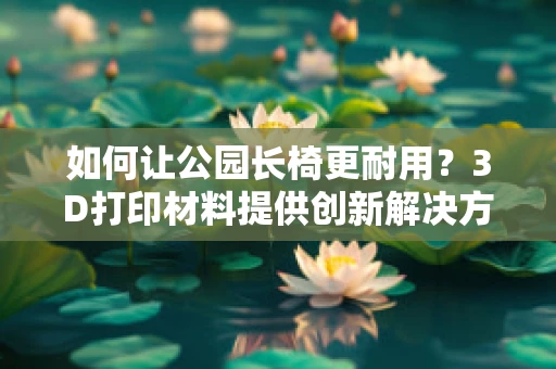 如何让公园长椅更耐用？3D打印材料提供创新解决方案