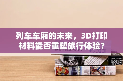 列车车厢的未来，3D打印材料能否重塑旅行体验？