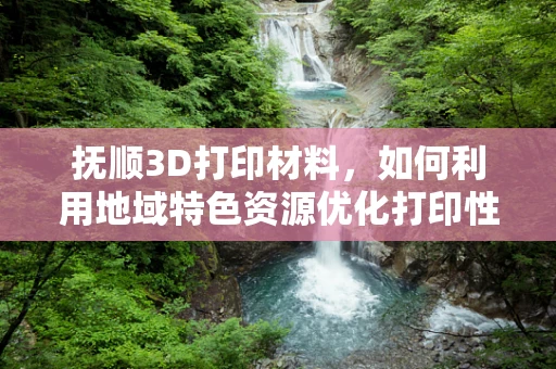 抚顺3D打印材料，如何利用地域特色资源优化打印性能？