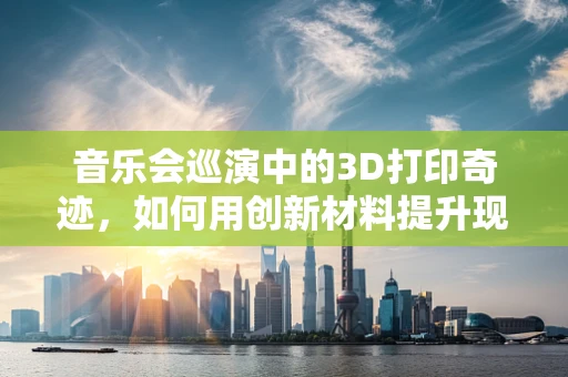 音乐会巡演中的3D打印奇迹，如何用创新材料提升现场体验？