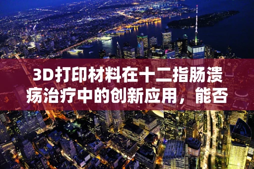 3D打印材料在十二指肠溃疡治疗中的创新应用，能否实现个性化、精准化治疗？