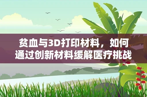 贫血与3D打印材料，如何通过创新材料缓解医疗挑战？
