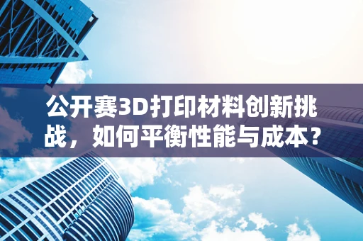 公开赛3D打印材料创新挑战，如何平衡性能与成本？