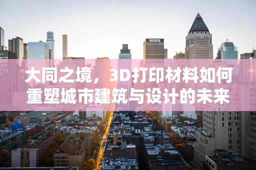 大同之境，3D打印材料如何重塑城市建筑与设计的未来？