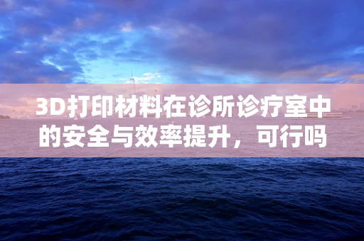 3D打印材料在诊所诊疗室中的安全与效率提升，可行吗？