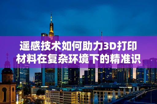 遥感技术如何助力3D打印材料在复杂环境下的精准识别与监测？