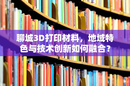 聊城3D打印材料，地域特色与技术创新如何融合？