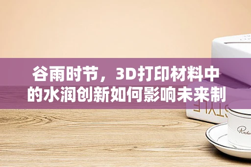 谷雨时节，3D打印材料中的水润创新如何影响未来制造？