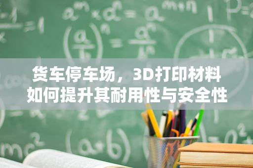 货车停车场，3D打印材料如何提升其耐用性与安全性？