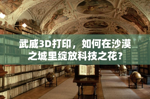 武威3D打印，如何在沙漠之城里绽放科技之花？