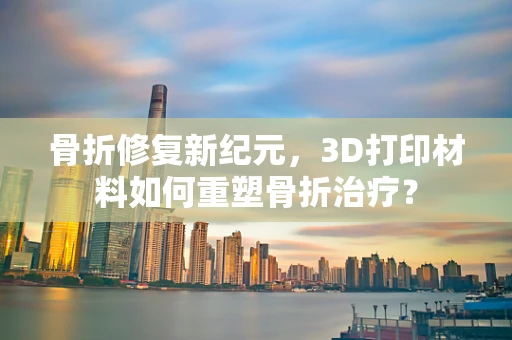 骨折修复新纪元，3D打印材料如何重塑骨折治疗？
