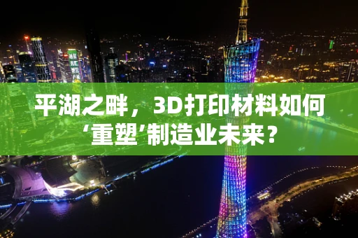 平湖之畔，3D打印材料如何‘重塑’制造业未来？
