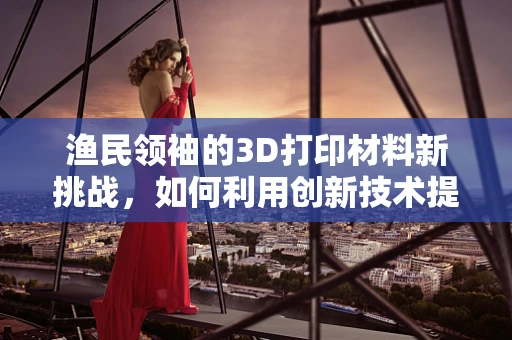 渔民领袖的3D打印材料新挑战，如何利用创新技术提升渔网耐用性？