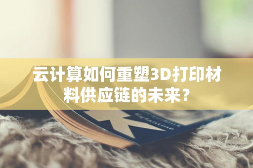 云计算如何重塑3D打印材料供应链的未来？