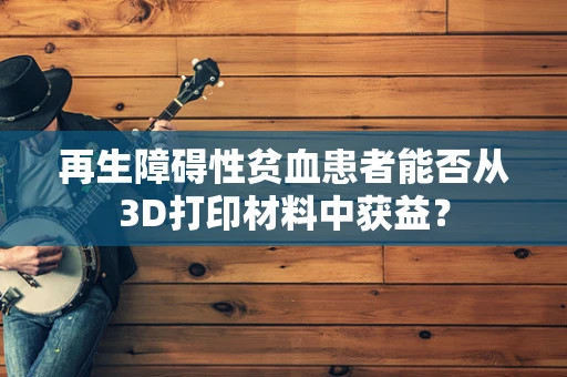 再生障碍性贫血患者能否从3D打印材料中获益？