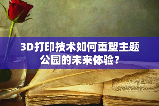 3D打印技术如何重塑主题公园的未来体验？
