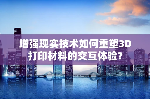 增强现实技术如何重塑3D打印材料的交互体验？