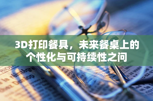 3D打印餐具，未来餐桌上的个性化与可持续性之问