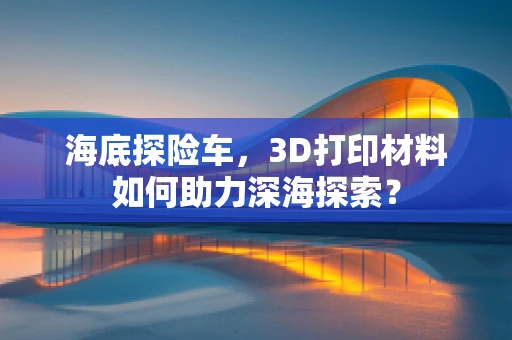 海底探险车，3D打印材料如何助力深海探索？