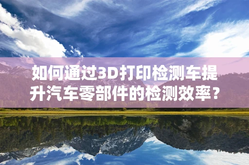如何通过3D打印检测车提升汽车零部件的检测效率？