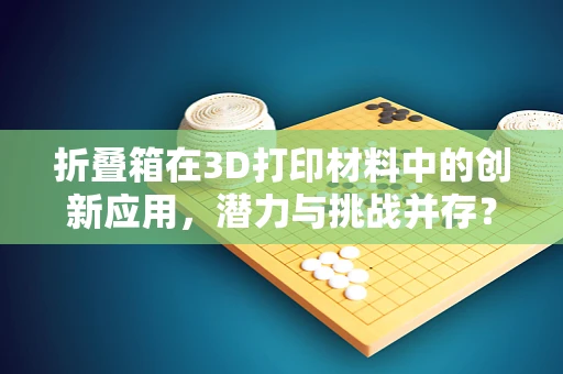 折叠箱在3D打印材料中的创新应用，潜力与挑战并存？