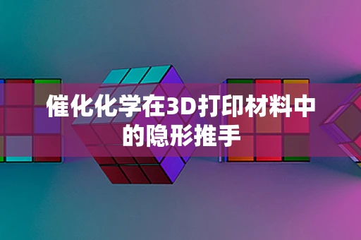 催化化学在3D打印材料中的隐形推手