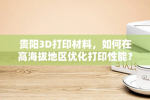 贵阳3D打印材料，如何在高海拔地区优化打印性能？
