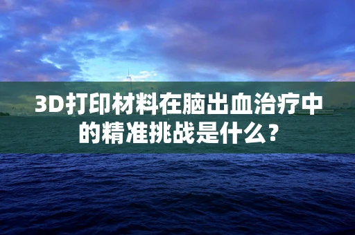 3D打印材料在脑出血治疗中的精准挑战是什么？