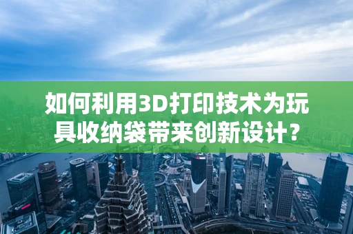 如何利用3D打印技术为玩具收纳袋带来创新设计？