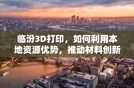 临汾3D打印，如何利用本地资源优势，推动材料创新与可持续发展？