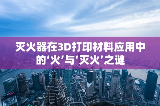 灭火器在3D打印材料应用中的‘火’与‘灭火’之谜